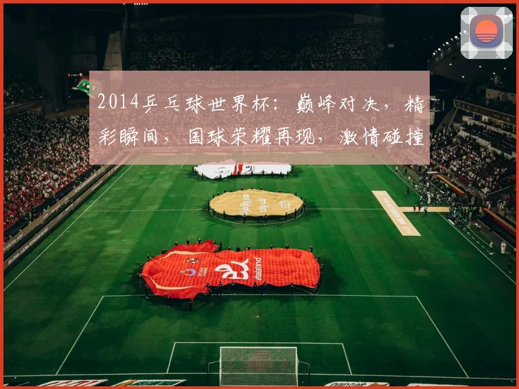 2014乒乓球世界杯：巅峰对决，精彩瞬间，国球荣耀再现，激情碰撞