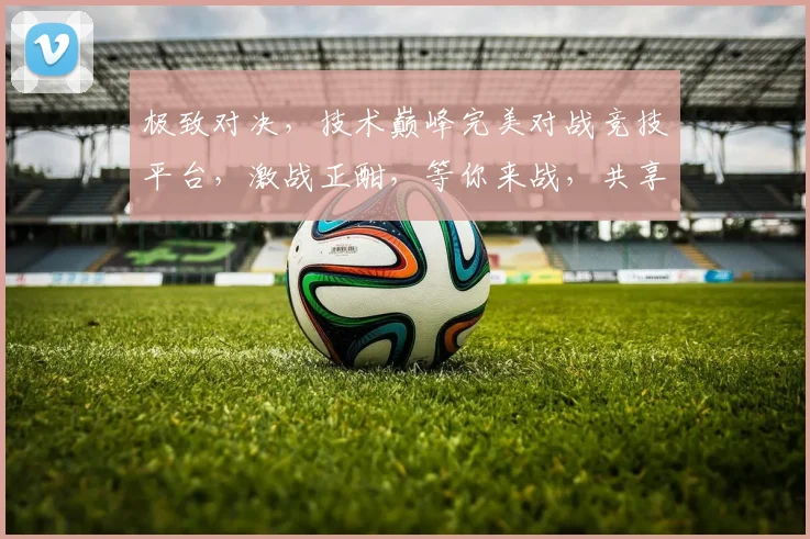 极致对决，技术巅峰完美对战竞技平台，激战正酣，等你来战，共享荣耀