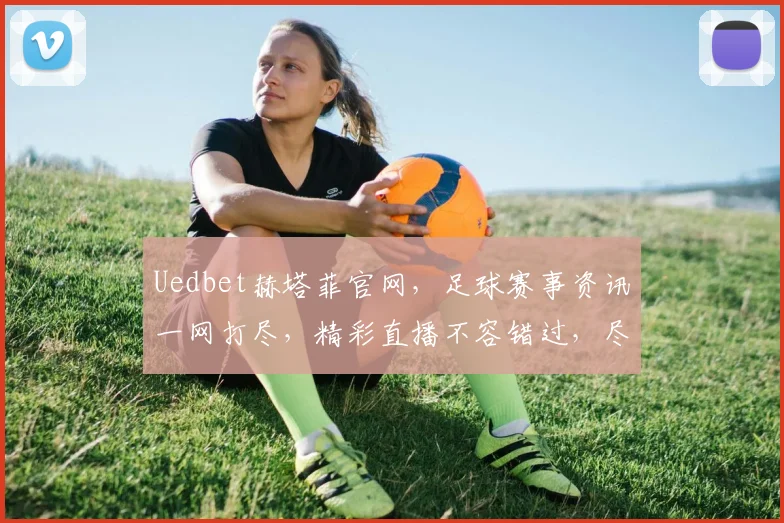 Uedbet赫塔菲官网，足球赛事资讯一网打尽，精彩直播不容错过，尽享体育盛宴